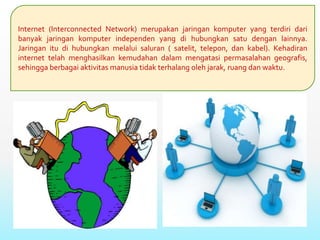 Internet (Interconnected Network) merupakan jaringan komputer yang terdiri dari
banyak jaringan komputer independen yang di hubungkan satu dengan lainnya.
Jaringan itu di hubungkan melalui saluran ( satelit, telepon, dan kabel). Kehadiran
internet telah menghasilkan kemudahan dalam mengatasi permasalahan geografis,
sehingga berbagai aktivitas manusia tidak terhalang oleh jarak, ruang dan waktu.
 