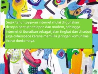 Sejak tahun 1990-an internet mulai di gunakan
dengan bantuan telepon dan modem, sehingga
internet di ibaratkan sebagai jalan tingkat dan di sebut
juga cyberspace karena memiliki jaringan komunikasi
ibarat dunia maya.
 