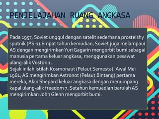 PENJELAJAHAN RUANG ANGKASA
Pada 1957, Soviet unggul dengan satelit sederhana prosteishy
sputnik (PS-1).Empat tahun kemudian, Soviet juga melampaui
AS dengan mengirimkanYuri Gagarin mengorbit bumi sebagai
manusia pertama keluar angkasa, menggunakan pesawat
ulang-alikVostok 1.
Sejak inilah istilah Kosmonaut (Pelaut Semesta). Awal Mei
1961, AS mengirimkan Astronot (Pelaut Bintang) pertama
mereka, Alan Shepard keluar angkasa dengan menumpang
kapal ulang-alik freedom 7. Setahun kemuadian barulahAS
mengirimkan John Glenn mengorbit bumi.
 