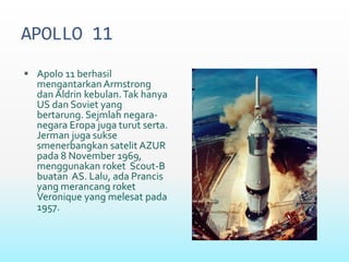 APOLLO 11
 Apolo 11 berhasil
mengantarkan Armstrong
dan Aldrin kebulan.Tak hanya
US dan Soviet yang
bertarung. Sejmlah negara-
negara Eropa juga turut serta.
Jerman juga sukse
smenerbangkan satelit AZUR
pada 8 November 1969,
menggunakan roket Scout-B
buatan AS. Lalu, ada Prancis
yang merancang roket
Veronique yang melesat pada
1957.
 