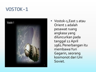 VOSTOK-1
 Vostok-1,East 1 atau
Orient 1 adalah
pesawat ruang
angkasa yang
diluncurkan pada
tanggal 12 April
1961.Penerbangan itu
membawaYuri
Gagarin, seorang
kosmonot dari Uni
Soviet.
 