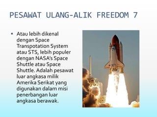 PESAWAT ULANG-ALIK FREEDOM 7
 Atau lebih dikenal
dengan Space
Transpotation System
atau STS, lebih populer
dengan NASA’s Space
Shuttle atau Space
Shuttle. Adalah pesawat
luar angkasa milik
Amerika Serikat yang
digunakan dalam misi
penerbangan luar
angkasa berawak.
 