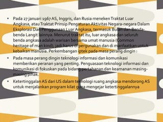  Pada 27 januari 1967AS, Inggris, dan Rusia menekenTraktat Luar
Angkasa, atauTraktat Prinsip PengaturanAktivitas Negara-negara Dalam
Eksplorasi Dan Penggunaan LuarAngkasa, termasuk Bulan dan Benda-
benda Langit lainnya. Menurut traktat itu, luar angkasa dan seluruh
benda angkasa adalah warisan bersama umat manusia (Common
heritage of man kind), jadi harus di pergunakan dan di manfaatkan untuk
kebaikan manusia. Perkembangan iptek pada masa perang dingin :
 Pada masa perang dingin teknologi informasi dan komunikasi
memberikan peranan yang penting. Penguasaan teknologi informasi dan
komunikasi di fokuskan pada bidang pertahanan dan keamanan masing-
masing pihak.
 KetertinggalanAS dari US dalam teknologi ruang angkasa mendorong AS
untuk menjalankan program kilat guna mengejar ketertinggalannya
 