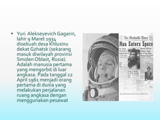  Yuri Alekseyevich Gagarin,
lahir 9 Maret 1934
disebuah desa Khlusinu
dekat Gzhatsk (sekarang
masuk diwilayah provinsi
Smolen Oblast, Rusia).
Adalah manusia pertama
yang mengorbit di luar
angkasa. Pada tanggal 12
April 1961 menjadi orang
pertama di dunia yang
melakukan perjalanan
ruang angkasa dengan
menggunakan pesawat
 