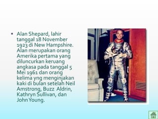 Alan Shepard, lahir
tanggal 18 November
1923 di New Hampshire.
Alan merupakan orang
Amerika pertama yang
diluncurkan keruang
angkasa pada tanggal 5
Mei 1961 dan orang
kelima yng menginjakan
kaki di bulan setelah Neil
Amstrong, Buzz Aldrin,
Kathryn Sullivan, dan
JohnYoung.
 