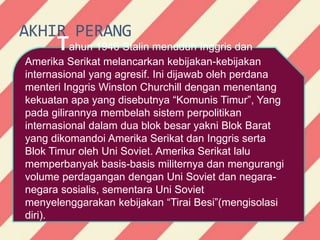 AKHIR PERANG
Tahun 1946 Stalin menuduh Inggris dan
Amerika Serikat melancarkan kebijakan-kebijakan
internasional yang agresif. Ini dijawab oleh perdana
menteri Inggris Winston Churchill dengan menentang
kekuatan apa yang disebutnya “Komunis Timur”, Yang
pada gilirannya membelah sistem perpolitikan
internasional dalam dua blok besar yakni Blok Barat
yang dikomandoi Amerika Serikat dan Inggris serta
Blok Timur oleh Uni Soviet. Amerika Serikat lalu
memperbanyak basis-basis militernya dan mengurangi
volume perdagangan dengan Uni Soviet dan negara-
negara sosialis, sementara Uni Soviet
menyelenggarakan kebijakan “Tirai Besi”(mengisolasi
diri).
 
