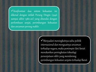Konfrontasi dua sistem kekuatan ini
dikenal dengan istilah Perang Dingin (1946
sampai akhir 1980-an) yang ditandai dengan
perlombaan senjat, perimbangan kekuatan
dan ancaman perang nuklir.
Menyadari meningkatnya suhu politik
internasional dan menguatnya ancaman
terhadap negara, maka pemimpin Uni Soviet
menekankan peningkatan teknologi
persenjataan nklir yang mendorong
perimbangan kekuatan senjata terhadap Barat.
 