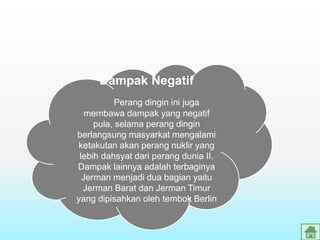 Dampak Negatif
Perang dingin ini juga
membawa dampak yang negatif
pula, selama perang dingin
berlangsung masyarkat mengalami
ketakutan akan perang nuklir yang
lebih dahsyat dari perang dunia II.
Dampak lainnya adalah terbaginya
Jerman menjadi dua bagian yaitu
Jerman Barat dan Jerman Timur
yang dipisahkan oleh tembok Berlin
 