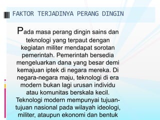 Pada masa perang dingin sains dan
teknologi yang terpaut dengan
kegiatan militer mendapat sorotan
pemerintah. Pemerintah bersedia
mengeluarkan dana yang besar demi
kemajuan iptek di negara mereka. Di
negara-negara maju, teknologi di era
modern bukan lagi urusan individu
atau komunitas berskala kecil.
Teknologi modern mempunyai tujuan-
tujuan nasional pada wilayah ideologi,
militer, ataupun ekonomi dan bentuk
FAKTOR TERJADINYA PERANG DINGIN
 