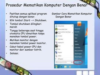 Prosedur Mematikan Komputer Dengan Benar
Gambar Cara Mematikan Komputer
Dengan Benar
• Pastikan semua aplikasi program
ditutup dengan benar.
• Klik tombol Start --> Shutdown.
• Tombol shutdown dilingkari
merah
• Tunggu beberapa saat hingga
otomatis CPU dimatikan tanpa
menekan tombol power.
• Matikan monitor dengan
menekan tombol power monitor.
• Cabut kabel power CPU dan
monitor dari sumber listrik.
• Selesai.
 