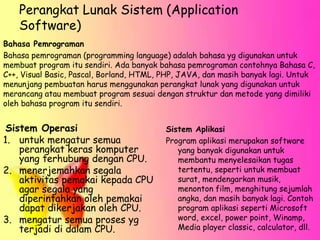 Perangkat Lunak Sistem (Application
Software)
Bahasa Pemrograman
Bahasa pemrograman (programming language) adalah bahasa yg digunakan untuk
membuat program itu sendiri. Ada banyak bahasa pemrograman contohnya Bahasa C,
C++, Visual Basic, Pascal, Borland, HTML, PHP, JAVA, dan masih banyak lagi. Untuk
menunjang pembuatan harus menggunakan perangkat lunak yang digunakan untuk
merancang atau membuat program sesuai dengan struktur dan metode yang dimiliki
oleh bahasa program itu sendiri.
Sistem Aplikasi
Program aplikasi merupakan software
yang banyak digunakan untuk
membantu menyelesaikan tugas
tertentu, seperti untuk membuat
surat, mendengarkan musik,
menonton film, menghitung sejumlah
angka, dan masih banyak lagi. Contoh
program aplikasi seperti Microsoft
word, excel, power point, Winamp,
Media player classic, calculator, dll.
Sistem Operasi
1. untuk mengatur semua
perangkat keras komputer
yang terhubung dengan CPU.
2. menerjemahkan segala
aktivitas pemakai kepada CPU
agar segala yang
diperintahkan oleh pemakai
dapat dikerjakan oleh CPU.
3. mengatur semua proses yg
terjadi di dalam CPU.
 