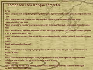 Komponen Pada Jaringan Komputer
Server
Adalah sebuah sistem komputer yang menyediakan jenis layanan tertentu dalam sebuah jaringan komputer.
Client
Adalah komputer dalam jaringan yang menggunakan sumber daya yang disediakan oleh server.
Network interface card (NIC)
Adalah sebuah kartu yang berfungsi sebagai jembatan dari sebuah komputer ke sebuah jaringan komputer.
Kabel
Adalah media dimana informasi berpindah dari satu perangkat jaringan ke satu perangkat jaringan yang lain.
PCMCIA Network Interface Card
Adalah media kartu dengan sisipan simcard untuk melakukan koneksi internet melalui frekuensi GSM atauu
CDMA.
Modem
Adalah alat komunikasi dua arah.
Bridge
Adalah sebuah komponen jaringan yang digunakan untuk memperluas jaringan atau membuat sebuah
segmen jaringan.
Router
Adalah sebuah komponen perangkat keras jaringan komputer yang memungkinkan komputer untuk
terhubung satu sama lain dan perangkat keras komputer lainnya.
Jaringan wireless
Adalah teknologi wireless atau nirkabel yang memiliki kemampuan penyedia akses internet dengan
bandwith besar, hingga 11 Mbps.
 