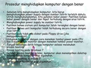 Prosedur menghidupkan komputer dengan benar
• Sebelum kita menghidupkan komputer, kita harus
menghubungkan power supply dengan sumber listrik terlebih dahulu.
Untuk menghubungkannya, kita gunakan kabel power. Pastikan bahwa
kabel power dengan benar dan tepat terhubung dengan arus listrik.
• Menghubungkan power supply ke sumber listrik.
• Pastikan bahwa sistem unit komputer telah terangkai dengan benar.
• Pastikan bahwa unit komputer telah terhubung secara benar dengan
arus listrik.
• Pastikan pula tidak ada disket pada Floppy drive (jika
menggunakannya).
• Hidupkan komputer dengan cara menekan tombol power pada CPU
dan hidupkan pula monitor dengan menekan tombol power monitor.
• Tunggu beberapa detik hingga komputer selesai melakukan
proses booting.
• Proses booting pada Windows 7.
• Setelah proses booting selesai, komputer akan menampilkan dekstop
sebagai tanda komputer siap digunakan.
• Tampilan desktop Windows 7.
• Selanjutnya komputer siap digunakan.
 