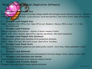Perangkat Lunak Aplikasi (Application Software)
1. Perangkat Lunak Pengolah Kata
Adalah program aplikasi yang berhubungan dengan naskah dan berbagai macam administrasi surat – menyurat
Contoh Aplikasi Pengolah Kata : Lotus word pro, Corel word perfect, Star office writer, Open office writer,
Microsoft word.
2. Perangkat Lunak Pengolah Kata
Contoh : Kspread, Star Office Cacl, Open office cacl, Gnumeric, Abacus, XESS, Lotus 1 – 2 - 3 dan
Microsoft exel.
3. Perangkat Lunak Presentasi
Biasanya digunakan untuk seminar – seminar di kantor maupun di kelas.
Contoh : Star office impress, Open office impress, Kpresenter, Microsoft powerpoint.
4. Perangkat Lunak Pengolah Data (Database)
Adalah program aplikasi yang digunakan untuk pengolahan database.
Contoh : dBase, Fox base, Microsoft access, Open office. Org Base.
5. Perangkat Lunak Desain Grafis
Digunakan untuk membuat gambaran atau desain grafis. Contoh : Corel draw, Adobe pakemaker, Adobe
photoshop.
6. Perangkat Lunak Multimedia
Digunakan untuk mempresentasikan atau menyampaikan informasi dengan tulisan, animasi, audio, video.
7. Perangkat Lunak Komunikasi dan Internet
Untuk melakukan komunikasi antar komputer melalui internet.
8. Perangkat Lunak Permainan (Games)
Perangkat lunak yang dibuat sebagai aplikasi permainan.
 