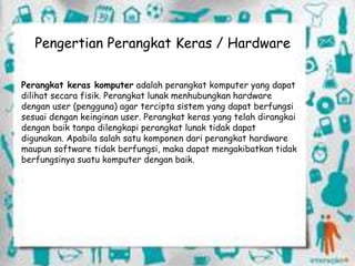 Pengertian Perangkat Keras / Hardware
Perangkat keras komputer adalah perangkat komputer yang dapat
dilihat secara fisik. Perangkat lunak menhubungkan hardware
dengan user (pengguna) agar tercipta sistem yang dapat berfungsi
sesuai dengan keinginan user. Perangkat keras yang telah dirangkai
dengan baik tanpa dilengkapi perangkat lunak tidak dapat
digunakan. Apabila salah satu komponen dari perangkat hardware
maupun software tidak berfungsi, maka dapat mengakibatkan tidak
berfungsinya suatu komputer dengan baik.
 