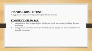 STANDAR KOMPETENSI
Menggunakan aturan sukubanyak dalam penyelesaian masalah
KOMPETENSI DASAR
1. Menggunakan algoritma pembagian sukubanyak untuk menentukan hasil bagi dan sisa
pembagian.
2. Menggunakan teorema sisa dan teorema faktor dalam pemecahan masalah serta mencari
akar-akar persamaan.
 