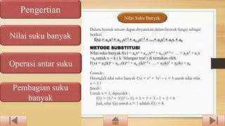 Pengertian
Nilai suku banyak
Operasi antar suku
Pembagian suku
banyak
Nilai Suku Banyak
Dalam bentuk umum dapat dinyatakan dalam bentuk fungsi sebagai
berikut.
f(x) = anxn + an-1xn-1 + an-2xn-2 + …+ a2x2 + a1x + a0
METODE SUBSTITUSI
Nilai suku banyak f(x) = anxn + an-1xn-1 + an-2xn-2 + … + a2x2 + a1x
+a0 untuk x = k ( k bilangan real ) di tentukan oleh
F(x) = an(k)n + an-1(k)n-1 + an-2(k)n-2+ … + a2(k)2 + a1(k) + a0
Contoh :
Hitunglah nilai suku banyak f(x) = x3 + 3x2 – x + 5 untuk nilai-nilai
x = 1 ?
Jawab :
Untuk x = 1, diperoleh :
f(1) = (1)3 + 3(1)2 – (1) + 5 = 1 + 3 – 1 + 5 = 8
Jadi, nilai f(x) untuk x = 1 adalah f(1) = 8.
 