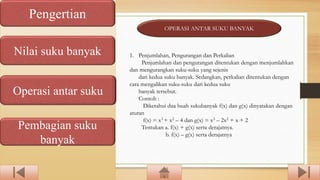 Pengertian
Nilai suku banyak
Operasi antar suku
Pembagian suku
banyak
OPERASI ANTAR SUKU BANYAK
1. Penjumlahan, Pengurangan dan Perkalian
Penjumlahan dan pengurangan ditentukan dengan menjumlahkan
dan mengurangkan suku-suku yang sejenis
dari kedua suku banyak. Sedangkan, perkalian ditentukan dengan
cara mengalikan suku-suku dari kedua suku
banyak tersebut.
Contoh :
Diketahui dua buah sukubanyak f(x) dan g(x) dinyatakan dengan
aturan
f(x) = x3 + x2 – 4 dan g(x) = x3 – 2x2 + x + 2
Tentukan a. f(x) + g(x) serta derajatnya.
b. f(x) – g(x) serta derajatnya
 