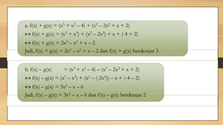 a. f(x) + g(x) = (x3 + x2 – 4) + (x3 – 2x2 + x + 2)
 f(x) + g(x) = (x3 + x3) + (x2 – 2x2) + x + (-4 + 2)
 f(x) + g(x) = 2x3 – x2 + x – 2
Jadi, f(x) + g(x) = 2x3 – x2 + x – 2 dan f(x) + g(x) berderajat 3.
b. f(x) – g(x) = (x3 + x2 – 4) – (x3 – 2x2 + x + 2)
 f(x) – g(x) = (x3 – x3) + (x2 – (-2x2)) – x + (-4 – 2)
 f(x) – g(x) = 3x2 – x – 6
Jadi, f(x) – g(x) = 3x2 – x – 6 dan f(x) – g(x) berderajat 2
 