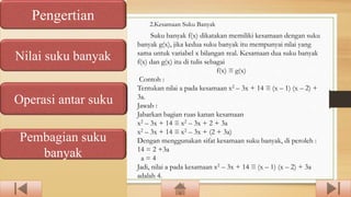Pengertian
Nilai suku banyak
Operasi antar suku
Pembagian suku
banyak
Suku banyak f(x) dikatakan memiliki kesamaan dengan suku
banyak g(x), jika kedua suku banyak itu mempunyai nilai yang
sama untuk variabel x bilangan real. Kesamaan dua suku banyak
f(x) dan g(x) itu di tulis sebagai
f(x) ≡ g(x)
Contoh :
Tentukan nilai a pada kesamaan x2 – 3x + 14 ≡ (x – 1) (x – 2) +
3a.
Jawab :
Jabarkan bagian ruas kanan kesamaan
x2 – 3x + 14 ≡ x2 – 3x + 2 + 3a
x2 – 3x + 14 ≡ x2 – 3x + (2 + 3a)
Dengan menggunakan sifat kesamaan suku banyak, di peroleh :
14 = 2 +3a
a = 4
Jadi, nilai a pada kesamaan x2 – 3x + 14 ≡ (x – 1) (x – 2) + 3a
adalah 4.
2.Kesamaan Suku Banyak
 