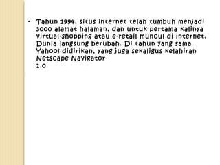 •

Tahun 1994, situs internet telah tumbuh menjadi
3000 alamat halaman, dan untuk pertama kalinya
virtual-shopping atau e-retail muncul di internet.
Dunia langsung berubah. Di tahun yang sama
Yahoo! didirikan, yang juga sekaligus kelahiran
Netscape Navigator
1.0.

 
