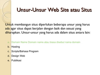 Unsur-Unsur Web Site atau Situs
Untuk membangun situs diperlukan beberapa unsur yang harus
ada agar situs dapat berjalan dengan baik dan sesuai yang
diharapkan. Unsur-unsur yang harus ada dalam situs antara lain:
a. Domain Name Domain name atau biasa disebut nama domain
b. Hosting
c. Scripts/Bahasa Program
d. Design Web
e. Publikasi

 