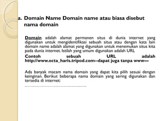 a. Domain Name Domain name atau biasa disebut
nama domain
Domain adalah alamat permanen situs di dunia internet yang
digunakan untuk mengidentifikasi sebuah situs atau dengan kata lain
domain name adalah alamat yang digunakan untuk menemukan situs kita
pada dunia internet. Istilah yang umum digunakan adalah URL
Contoh
sebuah
URL
adalah
http://www.octa_haris.tripod.com--dapat juga tanpa www—
Ada banyak macam nama domain yang dapat kita pilih sesuai dengan
keinginan. Berikut beberapa nama domain yang sering digunakan dan
tersedia di internet:
Merupakan domain name yang berakhiran dengan .Com .Net .Org .Edu .Mil atau .Gov. Jenis domain ini sering juga disebut top level domain dan domain ini tidak berafiliasi berdasarkan negara, sehingga siapapun dapat mendaftar.

 
