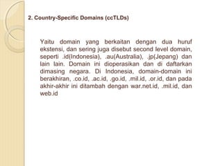 2. Country-Specific Domains (ccTLDs)

Yaitu domain yang berkaitan dengan dua huruf
ekstensi, dan sering juga disebut second level domain,
seperti .id(Indonesia), .au(Australia), .jp(Jepang) dan
lain lain. Domain ini dioperasikan dan di daftarkan
dimasing negara. Di Indonesia, domain-domain ini
berakhiran, .co.id, .ac.id, .go.id, .mil.id, .or.id, dan pada
akhir-akhir ini ditambah dengan war.net.id, .mil.id, dan
web.id

 