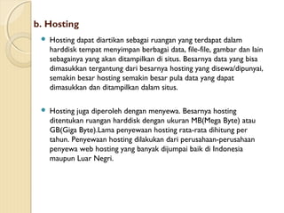 b. Hosting


Hosting dapat diartikan sebagai ruangan yang terdapat dalam
harddisk tempat menyimpan berbagai data, file-file, gambar dan lain
sebagainya yang akan ditampilkan di situs. Besarnya data yang bisa
dimasukkan tergantung dari besarnya hosting yang disewa/dipunyai,
semakin besar hosting semakin besar pula data yang dapat
dimasukkan dan ditampilkan dalam situs.



Hosting juga diperoleh dengan menyewa. Besarnya hosting
ditentukan ruangan harddisk dengan ukuran MB(Mega Byte) atau
GB(Giga Byte).Lama penyewaan hosting rata-rata dihitung per
tahun. Penyewaan hosting dilakukan dari perusahaan-perusahaan
penyewa web hosting yang banyak dijumpai baik di Indonesia
maupun Luar Negri.

 