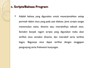 c. Scripts/Bahasa Program


Adalah bahasa yang digunakan untuk menerjemahkan setiap
perintah dalam situs yang pada saat diakses. Jenis scripts sangat
menentukan statis, dinamis atau interaktifnya sebuah situs.
Semakin banyak ragam scripts yang digunakan maka akan
terlihat situs semakin dinamis, dan interaktif serta terlihat
bagus. Bagusnya situs dapat terlihat dengan tanggapan
pengunjung serta frekwensi kunjungan.

 