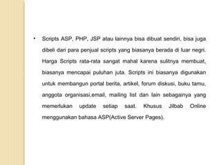 •

Scripts ASP, PHP, JSP atau lainnya bisa dibuat sendiri, bisa juga
dibeli dari para penjual scripts yang biasanya berada di luar negri.
Harga Scripts rata-rata sangat mahal karena sulitnya membuat,
biasanya mencapai puluhan juta. Scripts ini biasanya digunakan
untuk membangun portal berita, artikel, forum diskusi, buku tamu,
anggota organisasi,email, mailing list dan lain sebagainya yang
memerlukan

update

setiap

saat.

Khusus

menggunakan bahasa ASP(Active Server Pages).

Jilbab

Online

 