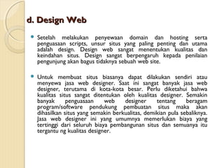 d. Design Web


Setelah melakukan penyewaan domain dan hosting serta
penguasaan scripts, unsur situs yang paling penting dan utama
adalah design. Design web sangat menentukan kualitas dan
keindahan situs. Design sangat berpengaruh kepada penilaian
pengunjung akan bagus tidaknya sebuah web site.



Untuk membuat situs biasanya dapat dilakukan sendiri atau
menyewa jasa web designer. Saat ini sangat banyak jasa web
designer, terutama di kota-kota besar. Perlu diketahui bahwa
kualitas situs sangat ditentukan oleh kualitas designer. Semakin
banyak
penguasaan
web
designer
tentang
beragam
program/software pendukung pembuatan situs maka akan
dihasilkan situs yang semakin berkualitas, demikian pula sebaliknya.
Jasa web designer ini yang umumnya memerlukan biaya yang
tertinggi dari seluruh biaya pembangunan situs dan semuanya itu
tergantu ng kualitas designer.

 