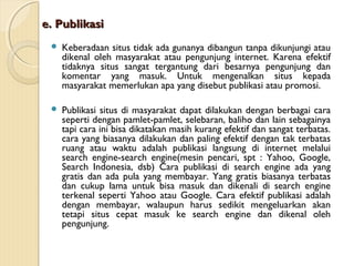 e. Publikasi


Keberadaan situs tidak ada gunanya dibangun tanpa dikunjungi atau
dikenal oleh masyarakat atau pengunjung internet. Karena efektif
tidaknya situs sangat tergantung dari besarnya pengunjung dan
komentar yang masuk. Untuk mengenalkan situs kepada
masyarakat memerlukan apa yang disebut publikasi atau promosi.



Publikasi situs di masyarakat dapat dilakukan dengan berbagai cara
seperti dengan pamlet-pamlet, selebaran, baliho dan lain sebagainya
tapi cara ini bisa dikatakan masih kurang efektif dan sangat terbatas.
cara yang biasanya dilakukan dan paling efektif dengan tak terbatas
ruang atau waktu adalah publikasi langsung di internet melalui
search engine-search engine(mesin pencari, spt : Yahoo, Google,
Search Indonesia, dsb) Cara publikasi di search engine ada yang
gratis dan ada pula yang membayar. Yang gratis biasanya terbatas
dan cukup lama untuk bisa masuk dan dikenali di search engine
terkenal seperti Yahoo atau Google. Cara efektif publikasi adalah
dengan membayar, walaupun harus sedikit mengeluarkan akan
tetapi situs cepat masuk ke search engine dan dikenal oleh
pengunjung.

 