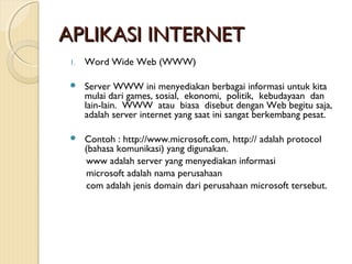 APLIKASI INTERNET
1.

Word Wide Web (WWW)



Server WWW ini menyediakan berbagai informasi untuk kita
mulai dari games, sosial, ekonomi, politik, kebudayaan dan
lain-lain. WWW atau biasa disebut dengan Web begitu saja,
adalah server internet yang saat ini sangat berkembang pesat.



Contoh : http://www.microsoft.com, http:// adalah protocol
(bahasa komunikasi) yang digunakan.
www adalah server yang menyediakan informasi
microsoft adalah nama perusahaan
com adalah jenis domain dari perusahaan microsoft tersebut.

 