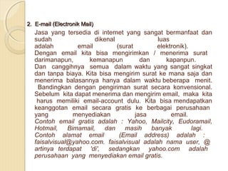2. E-mail (Electronik Mail)

Jasa yang tersedia di internet yang sangat bermanfaat dan
sudah
dikenal
luas
adalah
email
(surat
elektronik).
Dengan email kita bisa mengirimkan / menerima surat
darimanapun,
kemanapun
dan
kapanpun.
Dan canggihnya semua dalam waktu yang sangat singkat
dan tanpa biaya. Kita bisa mengirim surat ke mana saja dan
menerima balasannya hanya dalam waktu beberapa menit.
Bandingkan dengan pengiriman surat secara konvensional.
Sebelum kita dapat menerima dan mengirim email, maka kita
harus memiliki email-account dulu. Kita bisa mendapatkan
keanggotan email secara gratis ke berbagai perusahaan
yang
menyediakan
jasa
email.
Contoh email gratis adalah : Yahoo, Mailcity, Eudoramail,
Hotmail,
Bimamail,
dan
masih
banyak
lagi.
Contoh alamat email
(Email address) adalah :
faisalvisual@yahoo.com. faisalvisual adalah nama user, @
artinya terdapat 'di', sedangkan yahoo.com adalah
perusahaan yang menyediakan email gratis.

 