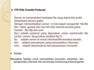 3. FTP (File Transfer Protocol)

Server ini menyediakan berbagai file yang dapat kita ambil
(download) secara gratis.
Dengan memanfaatkan server ini kita dapat mengambil file-file
film, video, games dan lain-lain dari internet secara gratis.
Contoh : ftp://ftp.ibm.com
ftp:// adalah protocol yang digunakan untuk mentransfer file
(untuk server ftp gunakan protokol ftp://)
ftp adalah server di mana informasi/file tersebut berada
ibm adalah perusahaan yang menyediakan informasi
com adalah domain/jenis dari perusahaan microsoft.
4. Ghoper
Merupakan fasilitas untuk memudahkan pencarian, penarikan, dan
pengambilan informasi dari serveryang mendukung protocol gopher.

 