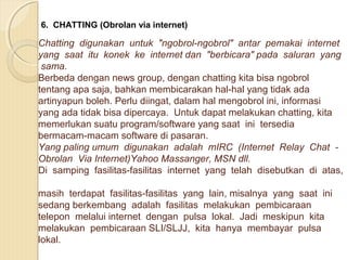 6. CHATTING (Obrolan via internet)

Chatting digunakan untuk "ngobrol-ngobrol" antar pemakai internet
yang saat itu konek ke internet dan "berbicara" pada saluran yang
sama.
Berbeda dengan news group, dengan chatting kita bisa ngobrol
tentang apa saja, bahkan membicarakan hal-hal yang tidak ada
artinyapun boleh. Perlu diingat, dalam hal mengobrol ini, informasi
yang ada tidak bisa dipercaya. Untuk dapat melakukan chatting, kita
memerlukan suatu program/software yang saat ini tersedia
bermacam-macam software di pasaran.
Yang paling umum digunakan adalah mIRC (Internet Relay Chat Obrolan Via Internet)Yahoo Massanger, MSN dll.
Di samping fasilitas-fasilitas internet yang telah disebutkan di atas,
masih terdapat fasilitas-fasilitas yang lain, misalnya yang saat ini
sedang berkembang adalah fasilitas melakukan pembicaraan
telepon melalui internet dengan pulsa lokal. Jadi meskipun kita
melakukan pembicaraan SLI/SLJJ, kita hanya membayar pulsa
lokal.

 