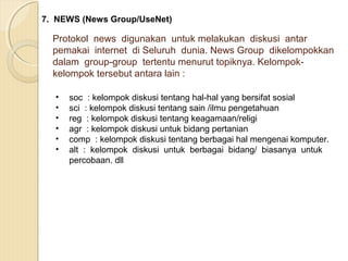 7. NEWS (News Group/UseNet)

Protokol news digunakan untuk melakukan diskusi antar
pemakai internet di Seluruh dunia. News Group dikelompokkan
dalam group-group tertentu menurut topiknya. Kelompokkelompok tersebut antara lain :
•
•
•
•
•
•

soc : kelompok diskusi tentang hal-hal yang bersifat sosial
sci : kelompok diskusi tentang sain /ilmu pengetahuan
reg : kelompok diskusi tentang keagamaan/religi
agr : kelompok diskusi untuk bidang pertanian
comp : kelompok diskusi tentang berbagai hal mengenai komputer.
alt : kelompok diskusi untuk berbagai bidang/ biasanya untuk
percobaan. dll

 