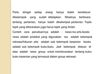 Perlu

diingat

dikelompok

setiap

yang

orang

hanya

sudah ditetapkan.

boleh

berdiskusi

Misalnya

berbicara

tentang pertanian, hanya boleh dikelompok pertanian. Topiktopik yang dibicarakan juga harus topik yang ilmiah.
Contoh cara penulisannya adalah : news:rec.arts.books
news adalah protokol yang digunakan
rekreasi/hiburan arts

rec

adalah kelompok

adalah sub kelompok kesenian

books

adalah sub kelompok buku-buku Jadi kelompok diskusi di
atas adalah news group untuk membicarakan tentang bukubuku kesenian yang termasuk dalam group rekreasi.

 