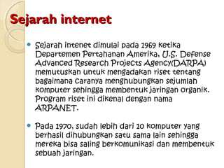 Sejarah internet


Sejarah intenet dimulai pada 1969 ketika
Departemen Pertahanan Amerika, U.S. Defense
Advanced Research Projects Agency(DARPA)
memutuskan untuk mengadakan riset tentang
bagaimana caranya menghubungkan sejumlah
komputer sehingga membentuk jaringan organik.
Program riset ini dikenal dengan nama
ARPANET.



Pada 1970, sudah lebih dari 10 komputer yang
berhasil dihubungkan satu sama lain sehingga
mereka bisa saling berkomunikasi dan membentuk
sebuah jaringan.

 