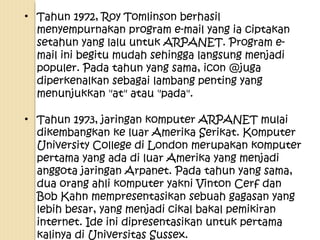 • Tahun 1972, Roy Tomlinson berhasil
menyempurnakan program e-mail yang ia ciptakan
setahun yang lalu untuk ARPANET. Program email ini begitu mudah sehingga langsung menjadi
populer. Pada tahun yang sama, icon @juga
diperkenalkan sebagai lambang penting yang
menunjukkan "at" atau "pada".
• Tahun 1973, jaringan komputer ARPANET mulai
dikembangkan ke luar Amerika Serikat. Komputer
University College di London merupakan komputer
pertama yang ada di luar Amerika yang menjadi
anggota jaringan Arpanet. Pada tahun yang sama,
dua orang ahli komputer yakni Vinton Cerf dan
Bob Kahn mempresentasikan sebuah gagasan yang
lebih besar, yang menjadi cikal bakal pemikiran
internet. Ide ini dipresentasikan untuk pertama
kalinya di Universitas Sussex.

 