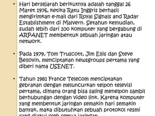 • Hari bersejarah berikutnya adalah tanggal 26
Maret 1976, ketika Ratu Inggris berhasil
mengirimkan e-mail dari Royal Signals and Radar
Establishment di Malvern. Setahun kemudian,
sudah lebih dari 100 komputer yang bergabung di
ARPANET membentuk sebuah jaringan atau
network.
• Pada 1979, Tom Truscott, Jim Ellis dan Steve
Bellovin, menciptakan newsgroups pertama yang
diberi nama USENET.
• Tahun 1981 France Telecom menciptakan
gebrakan dengan meluncurkan telpon televisi
pertama, dimana orang bisa saling menelpon sambil
berhubungan dengan video link. Karena komputer
yang membentuk jaringan semakin hari semakin
banyak, maka dibutuhkan sebuah protokol resmi

 