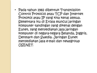 • Pada tahun 1982 dibentuk Transmission
Control Protocol atau TCP dan Internet
Protokol atau IP yang kita kenal semua.
Sementara itu di Eropa muncul jaringan
komputer tandingan yang dikenal dengan
Eunet, yang menyediakan jasa jaringan
komputer di negara-negara Belanda, Inggris,
Denmark dan Swedia. Jaringan Eunet
menyediakan jasa e-mail dan newsgroup
USENET.

 