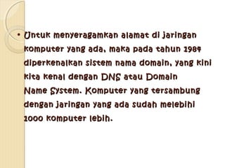 • Untuk menyeragamkan alamat di jaringan
komputer yang ada, maka pada tahun 1984
diperkenalkan sistem nama domain, yang kini
kita kenal dengan DNS atau Domain
Name System. Komputer yang tersambung
dengan jaringan yang ada sudah melebihi
1000 komputer lebih.

 