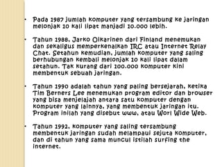 •

Pada 1987 jumlah komputer yang tersambung ke jaringan
melonjak 10 kali lipat manjadi 10.000 lebih.

•

Tahun 1988, Jarko Oikarinen dari Finland menemukan
dan sekaligus memperkenalkan IRC atau Internet Relay
Chat. Setahun kemudian, jumlah komputer yang saling
berhubungan kembali melonjak 10 kali lipat dalam
setahun. Tak kurang dari 100.000 komputer kini
membentuk sebuah jaringan.

•

Tahun 1990 adalah tahun yang paling bersejarah, ketika
Tim Berners Lee menemukan program editor dan browser
yang bisa menjelajah antara satu komputer dengan
komputer yang lainnya, yang membentuk jaringan itu.
Program inilah yang disebut www, atau Worl Wide Web.

•

Tahun 1992, komputer yang saling tersambung
membentuk jaringan sudah melampaui sejuta komputer,
dan di tahun yang sama muncul istilah surfing the
internet.

 