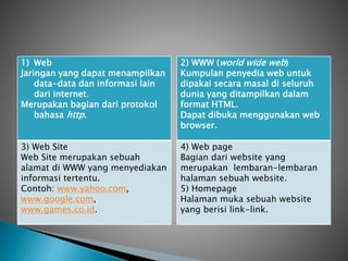 1) Web
Jaringan yang dapat menampilkan
data-data dan informasi lain
dari internet.
Merupakan bagian dari protokol
bahasa http.
3) Web Site
Web Site merupakan sebuah
alamat di WWW yang menyediakan
informasi tertentu.
Contoh: www.yahoo.com,
www.google.com,
www.games.co.id.
2) WWW (world wide web)
Kumpulan penyedia web untuk
dipakai secara masal di seluruh
dunia yang ditampilkan dalam
format HTML.
Dapat dibuka menggunakan web
browser.
4) Web page
Bagian dari website yang
merupakan lembaran-lembaran
halaman sebuah website.
5) Homepage
Halaman muka sebuah website
yang berisi link-link.
 