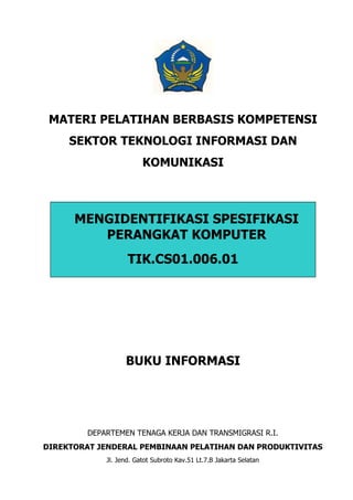 MATERI PELATIHAN BERBASIS KOMPETENSI
     SEKTOR TEKNOLOGI INFORMASI DAN
                         KOMUNIKASI



      MENGIDENTIFIKASI SPESIFIKASI
         PERANGKAT KOMPUTER
                    TIK.CS01.006.01




                   BUKU INFORMASI




         DEPARTEMEN TENAGA KERJA DAN TRANSMIGRASI R.I.
DIREKTORAT JENDERAL PEMBINAAN PELATIHAN DAN PRODUKTIVITAS
             Jl. Jend. Gatot Subroto Kav.51 Lt.7.B Jakarta Selatan
 