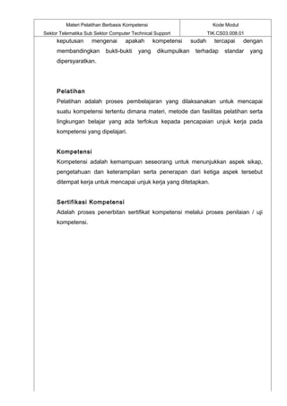 Materi Pelatihan Berbasis Kompetensi                            Kode Modul
Sektor Telematika Sub Sektor Computer Technical Support                TIK.CS03.008.01
     keputusan      mengenai       apakah       kompetensi     sudah     tercapai     dengan
     membandingkan        bukti-bukti    yang    dikumpulkan    terhadap      standar    yang
     dipersyaratkan.




     Pelatihan
     Pelatihan adalah proses pembelajaran yang dilaksanakan untuk mencapai
     suatu kompetensi tertentu dimana materi, metode dan fasilitas pelatihan serta
     lingkungan belajar yang ada terfokus kepada pencapaian unjuk kerja pada
     kompetensi yang dipelajari.


     Kompetensi
     Kompetensi adalah kemampuan seseorang untuk menunjukkan aspek sikap,
     pengetahuan dan keterampilan serta penerapan dari ketiga aspek tersebut
     ditempat kerja untuk mencapai unjuk kerja yang ditetapkan.


     Sertifikasi Kompetensi
     Adalah proses penerbitan sertifikat kompetensi melalui proses penilaian / uji
     kompetensi.
 