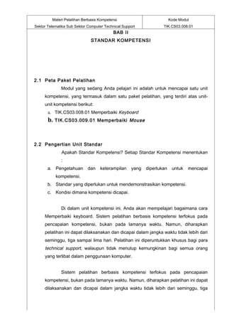 Materi Pelatihan Berbasis Kompetensi                            Kode Modul
Sektor Telematika Sub Sektor Computer Technical Support             TIK.CS03.008.01
                                           BAB II
                              STANDAR KOMPETENSI




2.1 Peta Paket Pelatihan
              Modul yang sedang Anda pelajari ini adalah untuk mencapai satu unit
     kompetensi, yang termasuk dalam satu paket pelatihan, yang terdiri atas unit-
     unit kompetensi berikut:
       a. TIK.CS03.008.01 Memperbaiki Keyboard
       b.   TIK.CS03.009.01 Memperbaiki Mouse




2.2 Pengertian Unit Standar
              Apakah Standar Kompetensi? Setiap Standar Kompetensi menentukan
              :
       a. Pengetahuan        dan    keterampilan     yang   diperlukan    untuk   mencapai
            kompetensi.
       b. Standar yang diperlukan untuk mendemonstrasikan kompetensi.
       c. Kondisi dimana kompetensi dicapai.


              Di dalam unit kompetensi ini, Anda akan mempelajari bagaimana cara
     Memperbaiki keyboard. Sistem pelatihan berbasis kompetensi terfokus pada
     pencapaian kompetensi, bukan pada lamanya waktu. Namun, diharapkan
     pelatihan ini dapat dilaksanakan dan dicapai dalam jangka waktu tidak lebih dari
     seminggu, tiga sampai lima hari. Pelatihan ini diperuntukkan khusus bagi para
     technical support, walaupun tidak menutup kemungkinan bagi semua orang
     yang terlibat dalam penggunaan komputer.


              Sistem pelatihan berbasis kompetensi terfokus pada pencapaian
     kompetensi, bukan pada lamanya waktu. Namun, diharapkan pelatihan ini dapat
     dilaksanakan dan dicapai dalam jangka waktu tidak lebih dari seminggu, tiga
 
