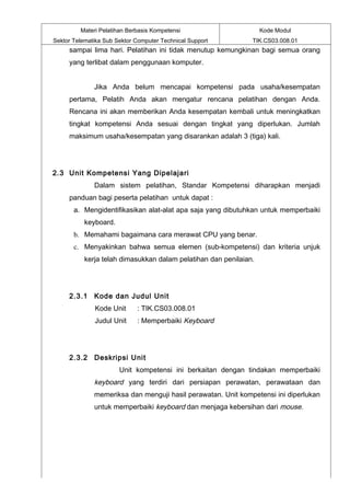 Materi Pelatihan Berbasis Kompetensi                      Kode Modul
Sektor Telematika Sub Sektor Computer Technical Support        TIK.CS03.008.01
     sampai lima hari. Pelatihan ini tidak menutup kemungkinan bagi semua orang
     yang terlibat dalam penggunaan komputer.


              Jika Anda belum mencapai kompetensi pada usaha/kesempatan
     pertama, Pelatih Anda akan mengatur rencana pelatihan dengan Anda.
     Rencana ini akan memberikan Anda kesempatan kembali untuk meningkatkan
     tingkat kompetensi Anda sesuai dengan tingkat yang diperlukan. Jumlah
     maksimum usaha/kesempatan yang disarankan adalah 3 (tiga) kali.




2.3 Unit Kompetensi Yang Dipelajari
              Dalam sistem pelatihan, Standar Kompetensi diharapkan menjadi
     panduan bagi peserta pelatihan untuk dapat :
       a. Mengidentifikasikan alat-alat apa saja yang dibutuhkan untuk memperbaiki
           keyboard.
       b. Memahami bagaimana cara merawat CPU yang benar.
       c. Menyakinkan bahwa semua elemen (sub-kompetensi) dan kriteria unjuk
           kerja telah dimasukkan dalam pelatihan dan penilaian.




     2.3.1 Kode dan Judul Unit
              Kode Unit      : TIK.CS03.008.01
              Judul Unit     : Memperbaiki Keyboard




     2.3.2 Deskripsi Unit
                       Unit kompetensi ini berkaitan dengan tindakan memperbaiki
              keyboard yang terdiri dari persiapan perawatan, perawataan dan
              memeriksa dan menguji hasil perawatan. Unit kompetensi ini diperlukan
              untuk memperbaiki keyboard dan menjaga kebersihan dari mouse.
 